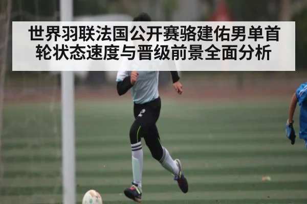 世界羽联法国公开赛骆建佑男单首轮状态速度与晋级前景全面分析